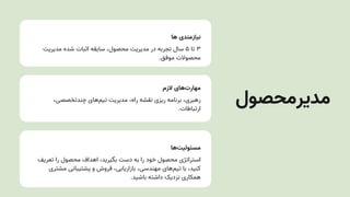 ‫ها‬ ‫نیازمندی‬
‫مدیریتĬ ‫شده‬ ‫اثبات‬ ‫سابقه‬ ،‫محصول‬ ‫مدیریتĬ ‫در‬ ‫تجربه‬ ‫سال‬ ۵ ‫تا‬ ۳
.‫موفق‬ ‫محصوالت‬
‫الزم‬ ‫‌های‬
‫ت‬‫مهار‬
،‫چندتخصصی‬ ‫‌های‬
‫م‬‫تی‬ ‫مدیریتĬ ،‫راه‬ ‫نقشه‬ ‫ریزی‬ ‫برنامه‬ ،‫رهبری‬
.‫ارتباطات‬
‫‌ها‬
‫ت‬‫مسئولی‬
‫تعریف‬ ‫را‬ ‫محصول‬ ‫اهداف‬ ،‫بگیرید‬ ‫دست‬ ‫به‬ ‫را‬ ‫خود‬ ‫محصول‬ ‫استراتژی‬
‫مشتری‬ ‫پشتیبانی‬ ‫و‬ ‫فروش‬ ،‫بازاریابی‬ ،‫مهندسی‬ ‫‌های‬
‫م‬‫تی‬ ‫با‬ ،‫کنید‬
.‫باشید‬ ‫داشته‬ ‫نزدیک‬ ‫همکاری‬
‫مدیرمحصول‬
 
