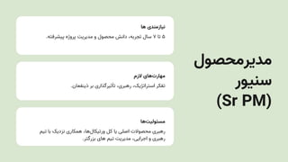 ‫ها‬ ‫نیازمندی‬
.‫پیشرفته‬ ‫پروژه‬ ‫مدیریتĬ ‫و‬ ‫محصول‬ ‫دانش‬ ،‫تجربه‬ ‫سال‬ ۷ ‫تا‬ ۵
‫الزم‬ ‫‌های‬
‫ت‬‫مهار‬
.‫ذینفعان‬ ‫بر‬ ‫تأثیرگذاری‬ ،‫رهبری‬ ،‫استراتژیک‬ ‫تفکر‬
‫‌ها‬
‫ت‬‫مسئولی‬
‫تیم‬ ‫با‬ ‫نزدیک‬ ‫همکاری‬ ،‫‌ها‬
‫ل‬‫ورتیکا‬ ‫کل‬ ‫یا‬ ‫اصلی‬ ‫محصوالت‬ ‫رهبری‬
.‫بزرگتر‬ ‫های‬ ‫تیم‬ ‫مدیریتĬ ،‫اجرایی‬ ‫و‬ ‫رهبری‬
‫مدیرمحصول‬
‫سنیور‬
)Sr PM(
 