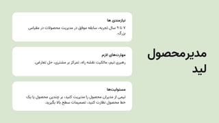 ‫ها‬ ‫نیازمندی‬
‫مقیاس‬ ‫در‬ ‫محصوالت‬ ‫مدیریتĬ ‫در‬ ‫موفق‬ ‫سابقه‬ ،‫تجربه‬ ‫سال‬ ۹ ‫تا‬ ۷
.‫بزرگ‬
‫الزم‬ ‫‌های‬
‫ت‬‫مهار‬
.‫تعارض‬ ‫حل‬ ،‫مشتری‬ ‫بر‬ ‫تمرکز‬ ،‫راه‬ ‫نقشه‬ ‫مالکیت‬ ،‫تیم‬ ‫رهبری‬
‫‌ها‬
‫ت‬‫مسئولی‬
‫یک‬ ‫یا‬ ‫محصول‬ ‫چندین‬ ‫بر‬ ،‫کنید‬ ‫مدیریتĬ ‫را‬ ‫محصول‬ ‫مدیران‬ ‫از‬ ‫تیمی‬
.‫بگیرید‬ ‫باال‬ ‫سطح‬ ‫تصمیمات‬ ،‫کنید‬ ‫نظارت‬ ‫محصول‬ ‫خط‬
‫مدیرمحصول‬
‫لید‬
 