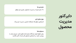 ‫ها‬ ‫نیازمندی‬
.‫موفق‬ ‫تیم‬ ‫رهبری‬ ،‫محصول‬ ‫مدیریتĬ ‫در‬ ‫تجربه‬ ‫سال‬ +۱۰
‫الزم‬ ‫‌های‬
‫ت‬‫مهار‬
.‫بزرگ‬ ‫تیم‬ ‫مدیریتĬ ،‫اجرایی‬ ‫ارتباطات‬ ،‫باال‬ ‫سطح‬ ‫استراتژی‬
‫‌ها‬
‫ت‬‫مسئولی‬
‫را‬ ‫ارشد‬ ‫مدیران‬ ،‫کنید‬ ‫تنظیم‬ ‫انداز‬ ‫چشم‬ ‫چندگانه‬ ‫تولید‬ ‫خطوط‬ ‫برای‬
.‫بگذارید‬ ‫تأثیر‬ ‫شرکت‬ ‫کل‬ ‫محصول‬ ‫استراتژی‬ ‫بر‬ ،‫دهید‬ ‫پرورش‬
‫دایرکتور‬
‫مدیریتĬ
‫محصول‬
 