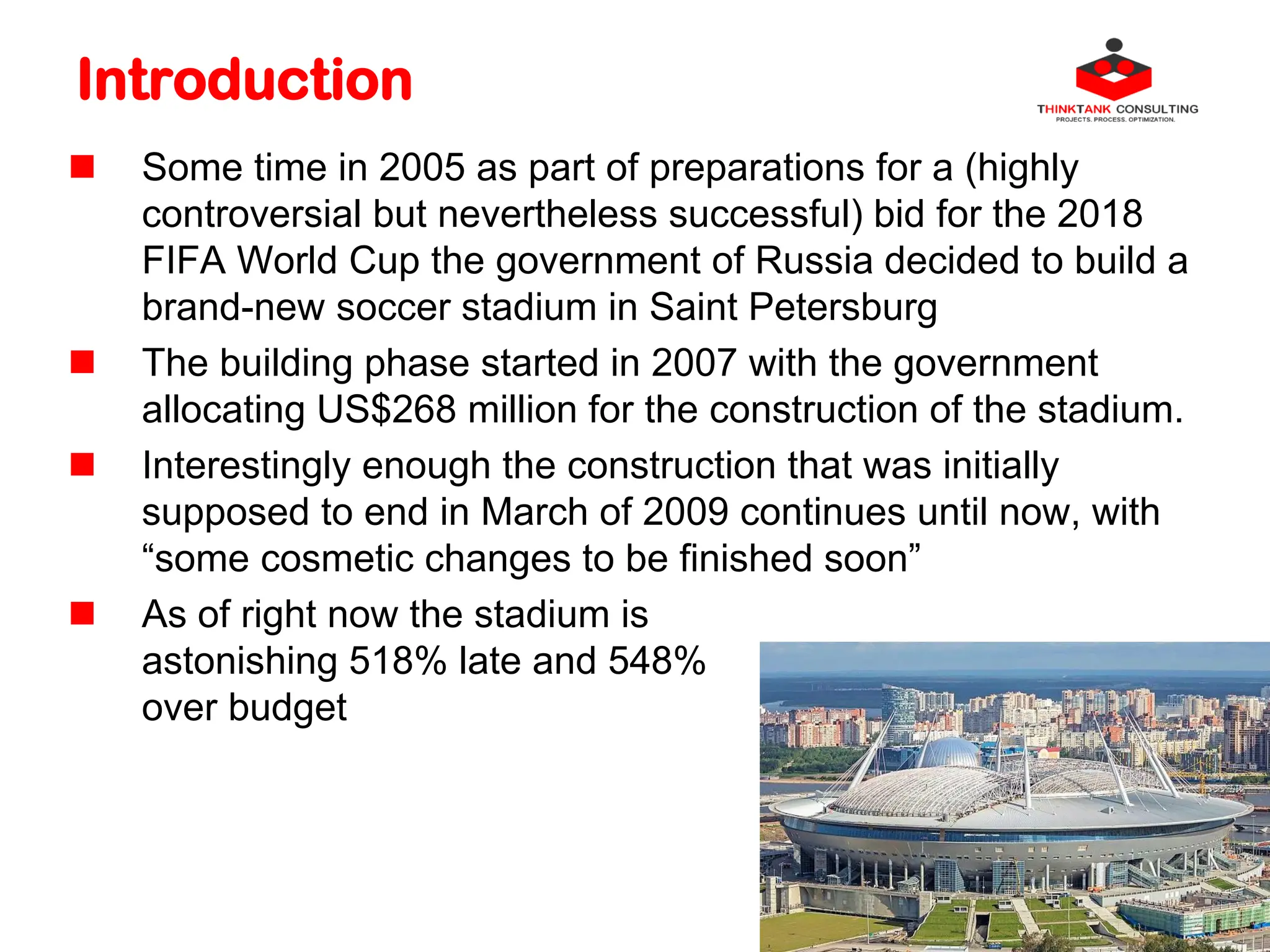 Introduction
 Some time in 2005 as part of preparations for a (highly
controversial but nevertheless successful) bid for the 2018
FIFA World Cup the government of Russia decided to build a
brand-new soccer stadium in Saint Petersburg
 The building phase started in 2007 with the government
allocating US$268 million for the construction of the stadium.
 Interestingly enough the construction that was initially
supposed to end in March of 2009 continues until now, with
“some cosmetic changes to be finished soon”
 As of right now the stadium is
astonishing 518% late and 548%
over budget
 
