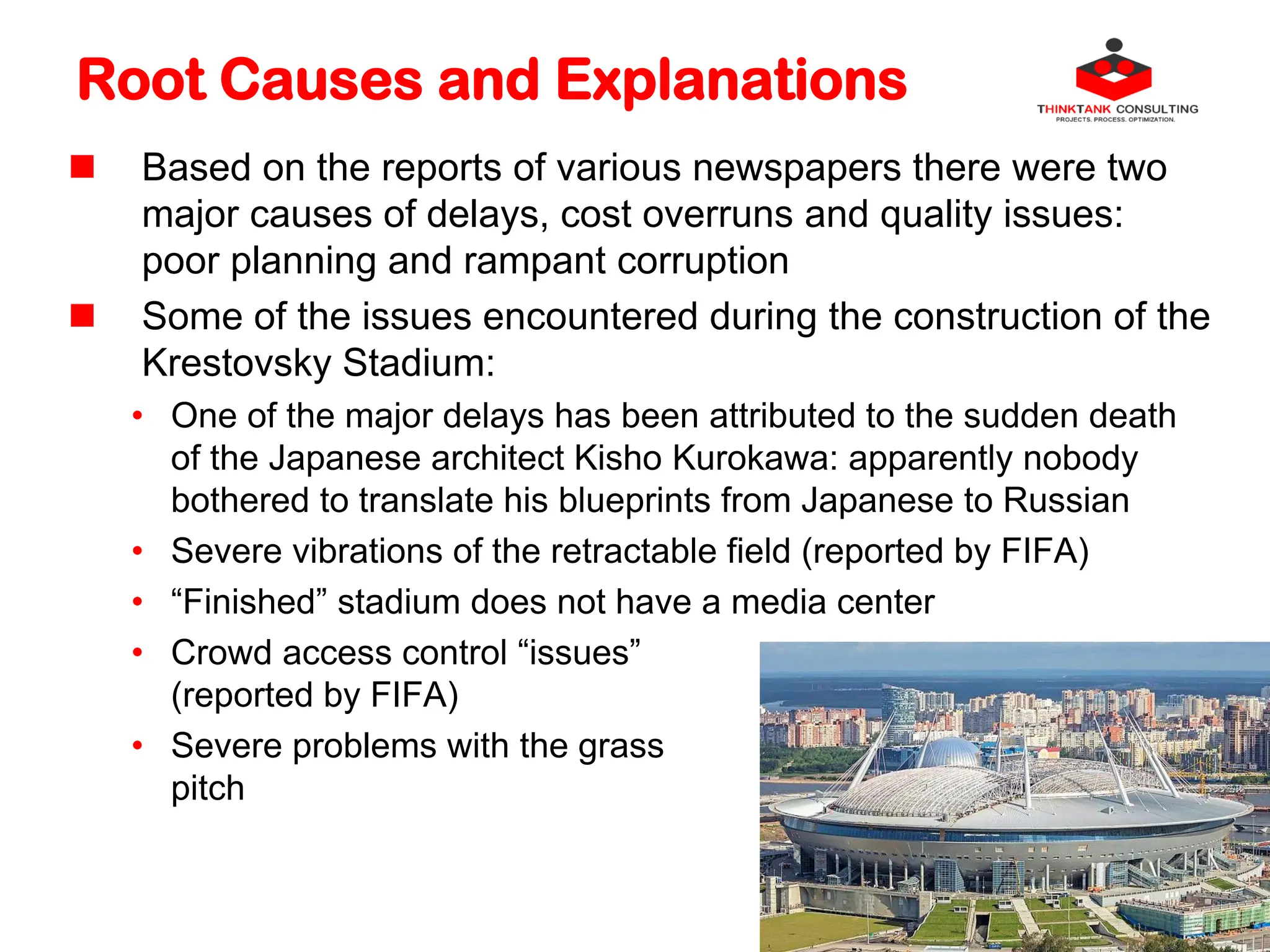 Root Causes and Explanations
 Based on the reports of various newspapers there were two
major causes of delays, cost overruns and quality issues:
poor planning and rampant corruption
 Some of the issues encountered during the construction of the
Krestovsky Stadium:
• One of the major delays has been attributed to the sudden death
of the Japanese architect Kisho Kurokawa: apparently nobody
bothered to translate his blueprints from Japanese to Russian
• Severe vibrations of the retractable field (reported by FIFA)
• “Finished” stadium does not have a media center
• Crowd access control “issues”
(reported by FIFA)
• Severe problems with the grass
pitch
 