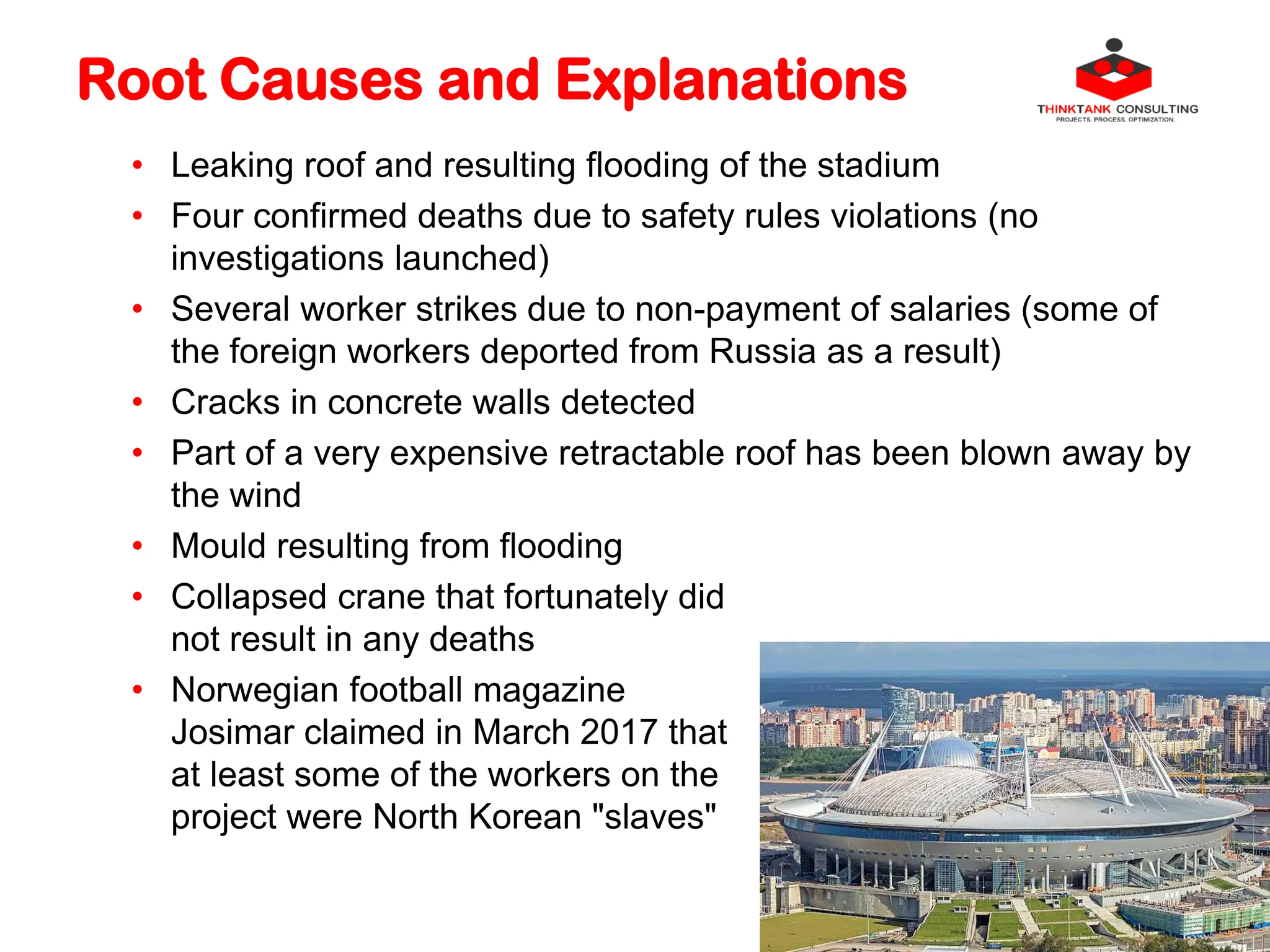 Root Causes and Explanations
• Leaking roof and resulting flooding of the stadium
• Four confirmed deaths due to safety rules violations (no
investigations launched)
• Several worker strikes due to non-payment of salaries (some of
the foreign workers deported from Russia as a result)
• Cracks in concrete walls detected
• Part of a very expensive retractable roof has been blown away by
the wind
• Mould resulting from flooding
• Collapsed crane that fortunately did
not result in any deaths
• Norwegian football magazine
Josimar claimed in March 2017 that
at least some of the workers on the
project were North Korean "slaves"
 
