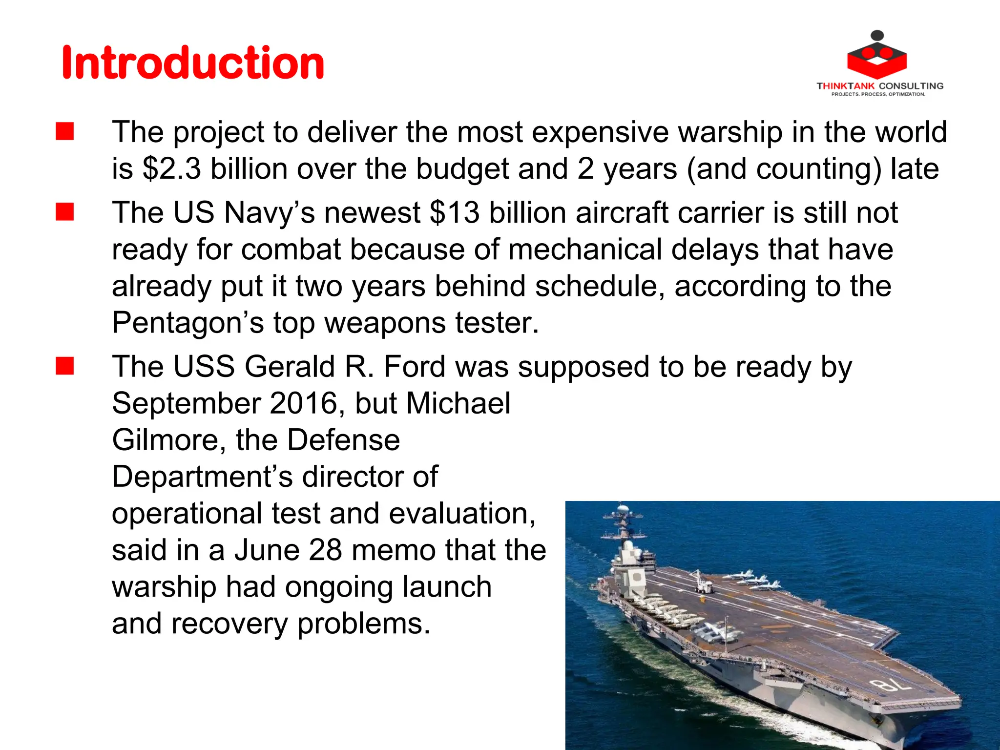 Introduction
 The project to deliver the most expensive warship in the world
is $2.3 billion over the budget and 2 years (and counting) late
 The US Navy’s newest $13 billion aircraft carrier is still not
ready for combat because of mechanical delays that have
already put it two years behind schedule, according to the
Pentagon’s top weapons tester.
 The USS Gerald R. Ford was supposed to be ready by
September 2016, but Michael
Gilmore, the Defense
Department’s director of
operational test and evaluation,
said in a June 28 memo that the
warship had ongoing launch
and recovery problems.
 