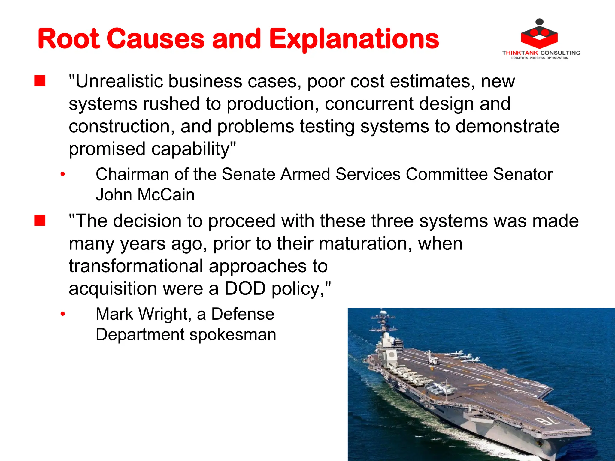 Root Causes and Explanations
 "Unrealistic business cases, poor cost estimates, new
systems rushed to production, concurrent design and
construction, and problems testing systems to demonstrate
promised capability"
• Chairman of the Senate Armed Services Committee Senator
John McCain
 "The decision to proceed with these three systems was made
many years ago, prior to their maturation, when
transformational approaches to
acquisition were a DOD policy,"
• Mark Wright, a Defense
Department spokesman
 
