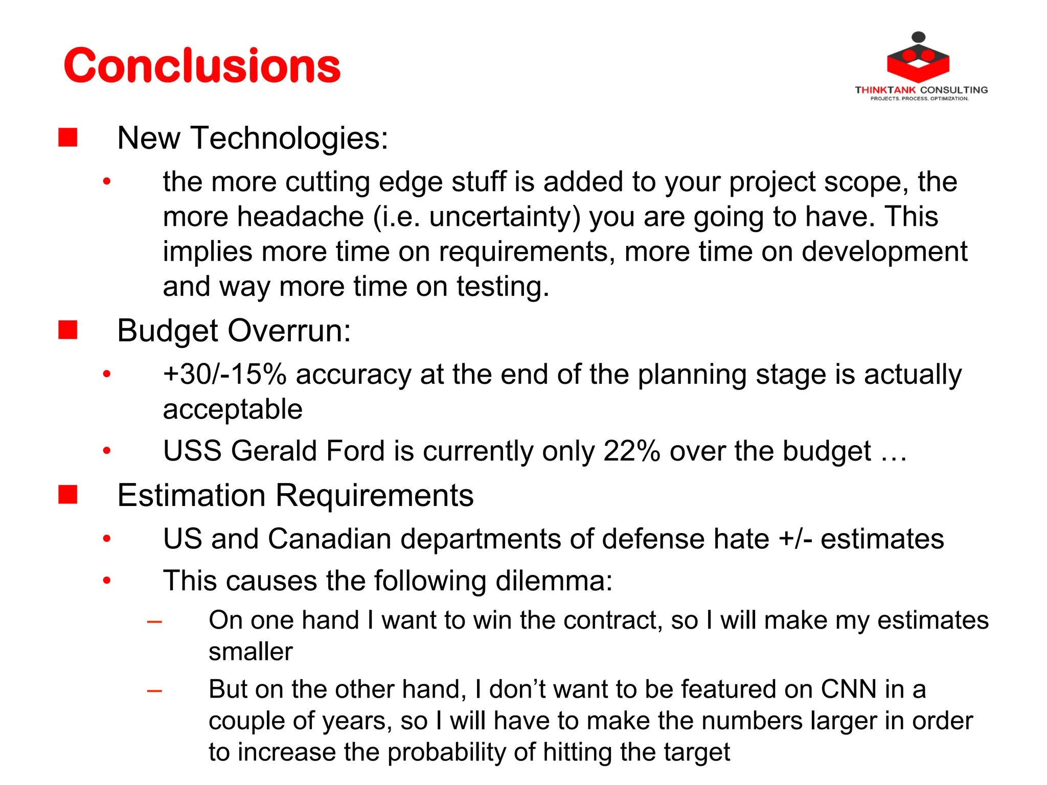 Conclusions
 New Technologies:
• the more cutting edge stuff is added to your project scope, the
more headache (i.e. uncertainty) you are going to have. This
implies more time on requirements, more time on development
and way more time on testing.
 Budget Overrun:
• +30/-15% accuracy at the end of the planning stage is actually
acceptable
• USS Gerald Ford is currently only 22% over the budget …
 Estimation Requirements
• US and Canadian departments of defense hate +/- estimates
• This causes the following dilemma:
– On one hand I want to win the contract, so I will make my estimates
smaller
– But on the other hand, I don’t want to be featured on CNN in a
couple of years, so I will have to make the numbers larger in order
to increase the probability of hitting the target
 