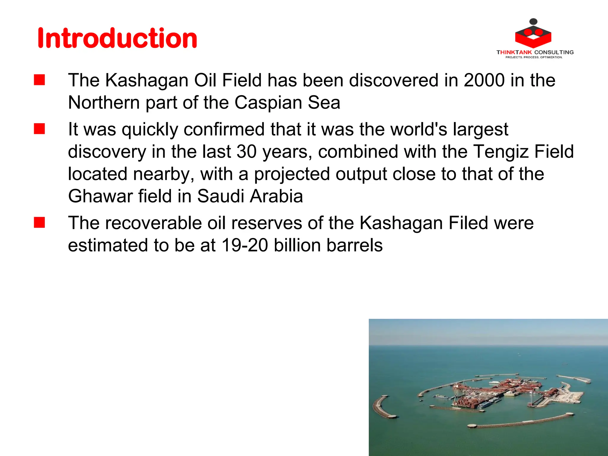 Introduction
 The Kashagan Oil Field has been discovered in 2000 in the
Northern part of the Caspian Sea
 It was quickly confirmed that it was the world's largest
discovery in the last 30 years, combined with the Tengiz Field
located nearby, with a projected output close to that of the
Ghawar field in Saudi Arabia
 The recoverable oil reserves of the Kashagan Filed were
estimated to be at 19-20 billion barrels
 