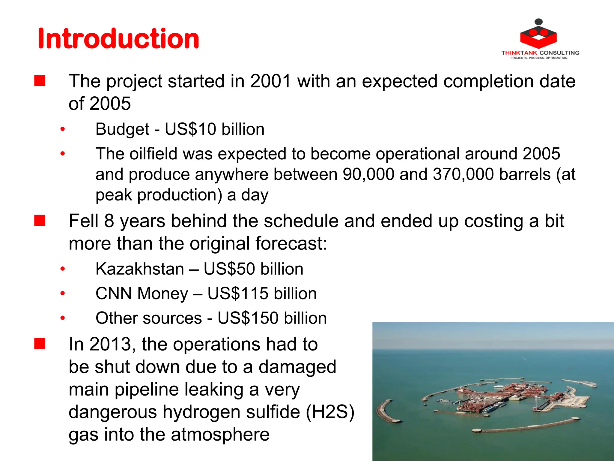 Introduction
 The project started in 2001 with an expected completion date
of 2005
• Budget - US$10 billion
• The oilfield was expected to become operational around 2005
and produce anywhere between 90,000 and 370,000 barrels (at
peak production) a day
 Fell 8 years behind the schedule and ended up costing a bit
more than the original forecast:
• Kazakhstan – US$50 billion
• CNN Money – US$115 billion
• Other sources - US$150 billion
 In 2013, the operations had to
be shut down due to a damaged
main pipeline leaking a very
dangerous hydrogen sulfide (H2S)
gas into the atmosphere
 