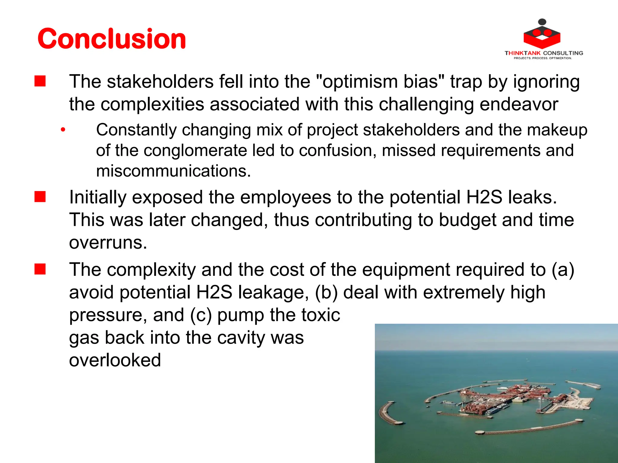 Conclusion
 The stakeholders fell into the "optimism bias" trap by ignoring
the complexities associated with this challenging endeavor
• Constantly changing mix of project stakeholders and the makeup
of the conglomerate led to confusion, missed requirements and
miscommunications.
 Initially exposed the employees to the potential H2S leaks.
This was later changed, thus contributing to budget and time
overruns.
 The complexity and the cost of the equipment required to (a)
avoid potential H2S leakage, (b) deal with extremely high
pressure, and (c) pump the toxic
gas back into the cavity was
overlooked
 