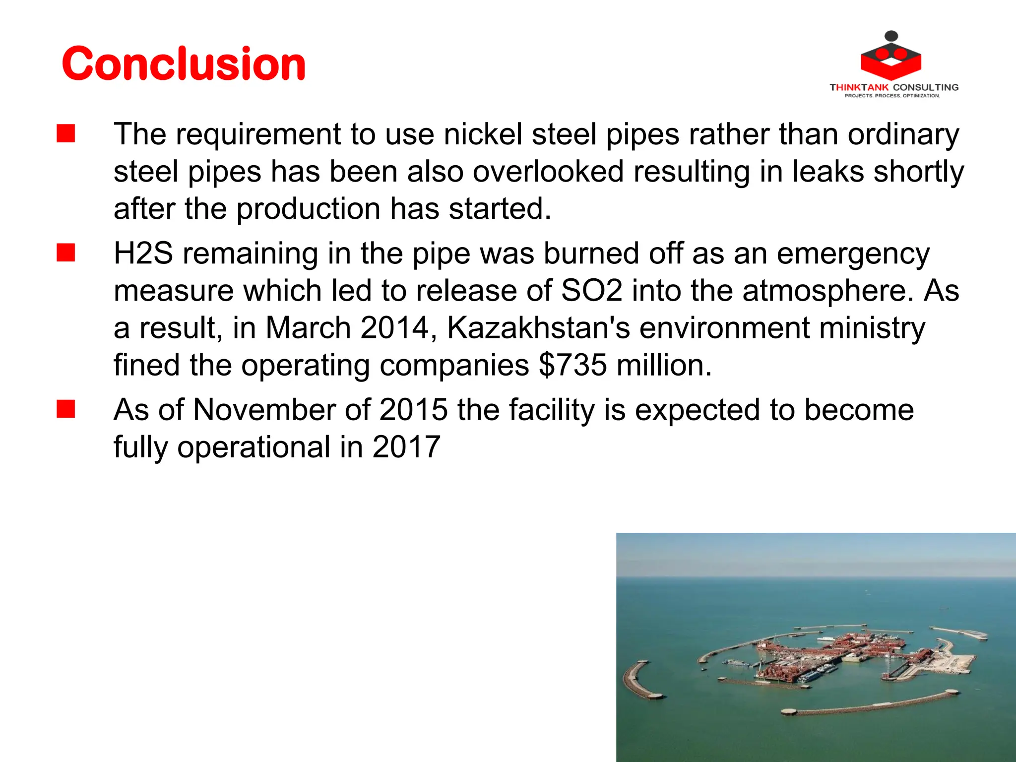 Conclusion
 The requirement to use nickel steel pipes rather than ordinary
steel pipes has been also overlooked resulting in leaks shortly
after the production has started.
 H2S remaining in the pipe was burned off as an emergency
measure which led to release of SO2 into the atmosphere. As
a result, in March 2014, Kazakhstan's environment ministry
fined the operating companies $735 million.
 As of November of 2015 the facility is expected to become
fully operational in 2017
 