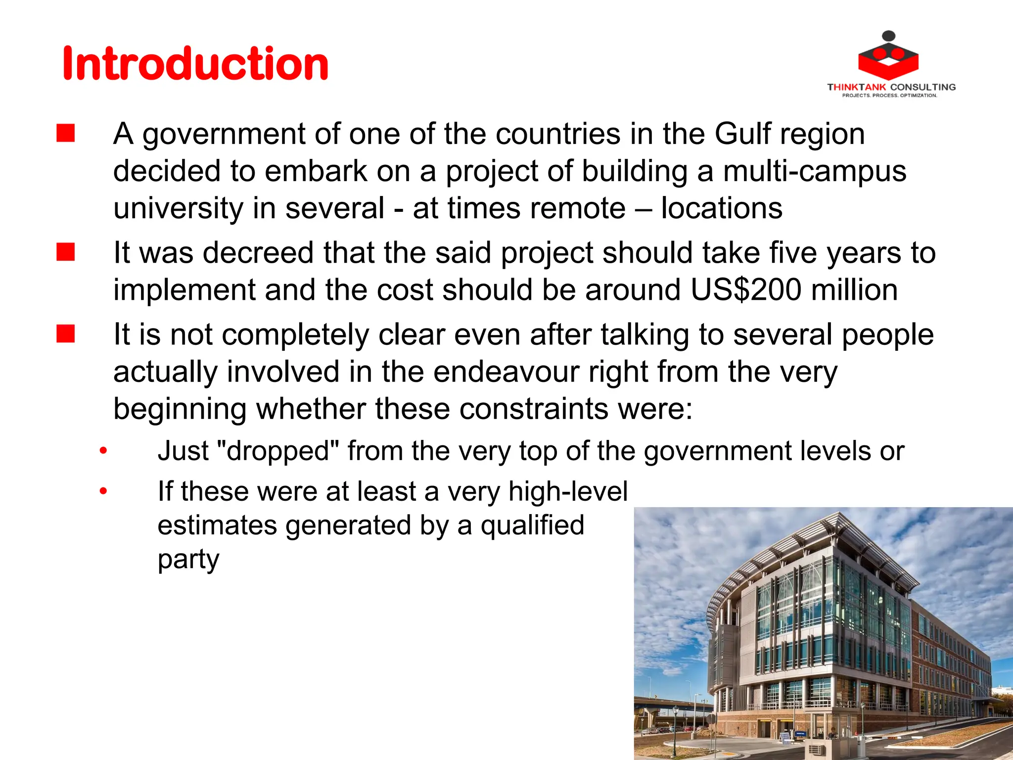 Introduction
 A government of one of the countries in the Gulf region
decided to embark on a project of building a multi-campus
university in several - at times remote – locations
 It was decreed that the said project should take five years to
implement and the cost should be around US$200 million
 It is not completely clear even after talking to several people
actually involved in the endeavour right from the very
beginning whether these constraints were:
• Just "dropped" from the very top of the government levels or
• If these were at least a very high-level
estimates generated by a qualified
party
 