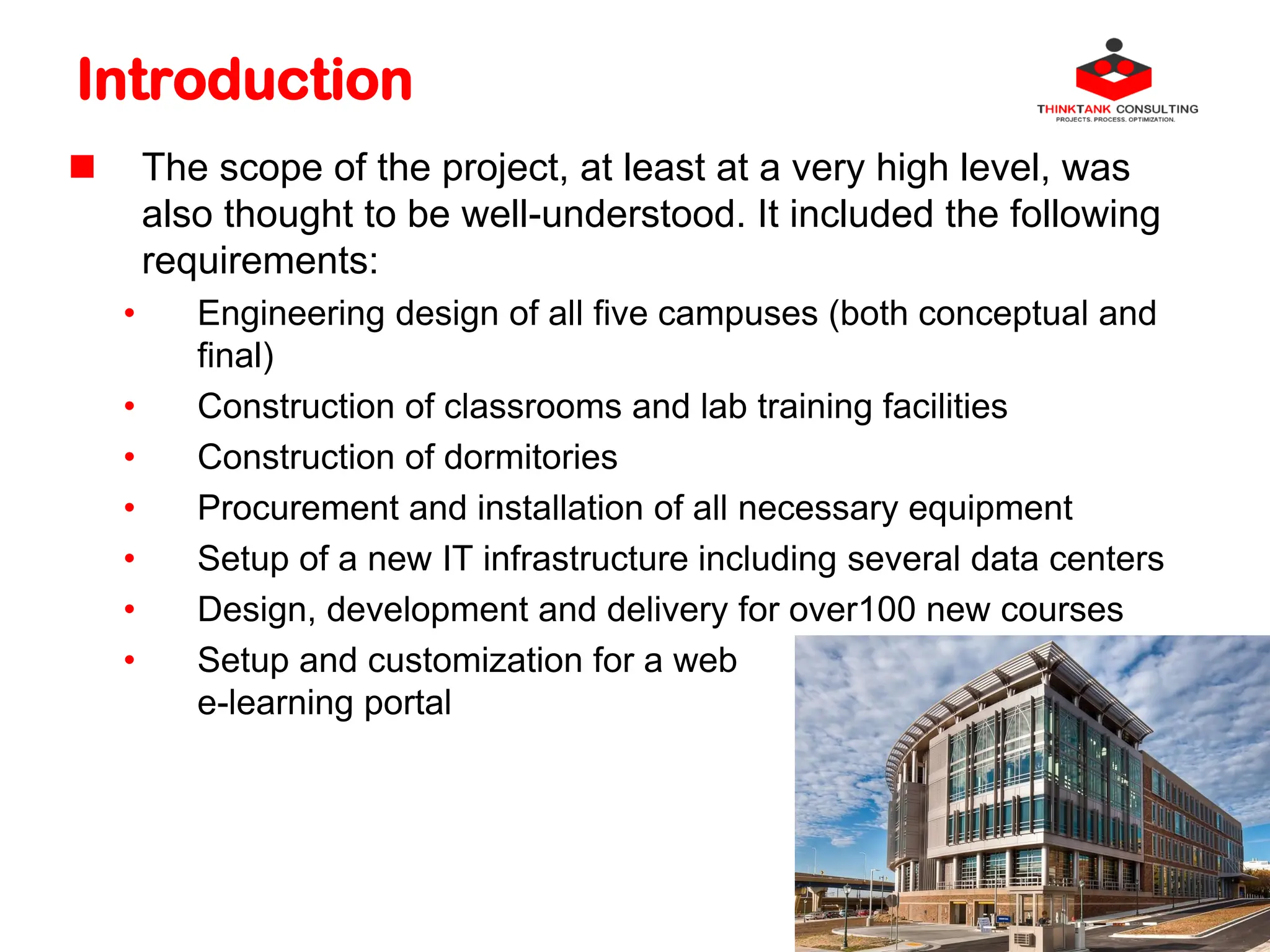 Introduction
 The scope of the project, at least at a very high level, was
also thought to be well-understood. It included the following
requirements:
• Engineering design of all five campuses (both conceptual and
final)
• Construction of classrooms and lab training facilities
• Construction of dormitories
• Procurement and installation of all necessary equipment
• Setup of a new IT infrastructure including several data centers
• Design, development and delivery for over100 new courses
• Setup and customization for a web
e-learning portal
 