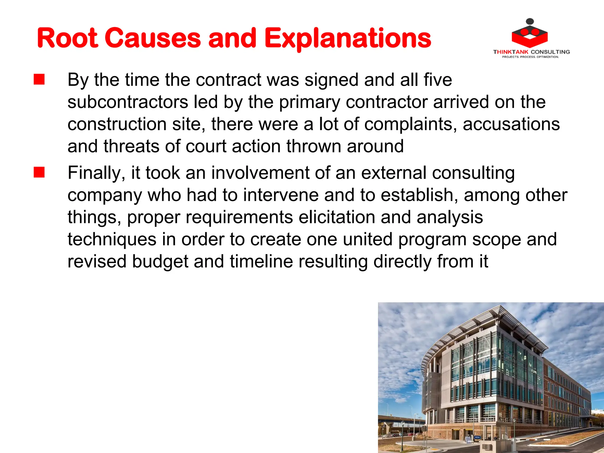 Root Causes and Explanations
 By the time the contract was signed and all five
subcontractors led by the primary contractor arrived on the
construction site, there were a lot of complaints, accusations
and threats of court action thrown around
 Finally, it took an involvement of an external consulting
company who had to intervene and to establish, among other
things, proper requirements elicitation and analysis
techniques in order to create one united program scope and
revised budget and timeline resulting directly from it
 