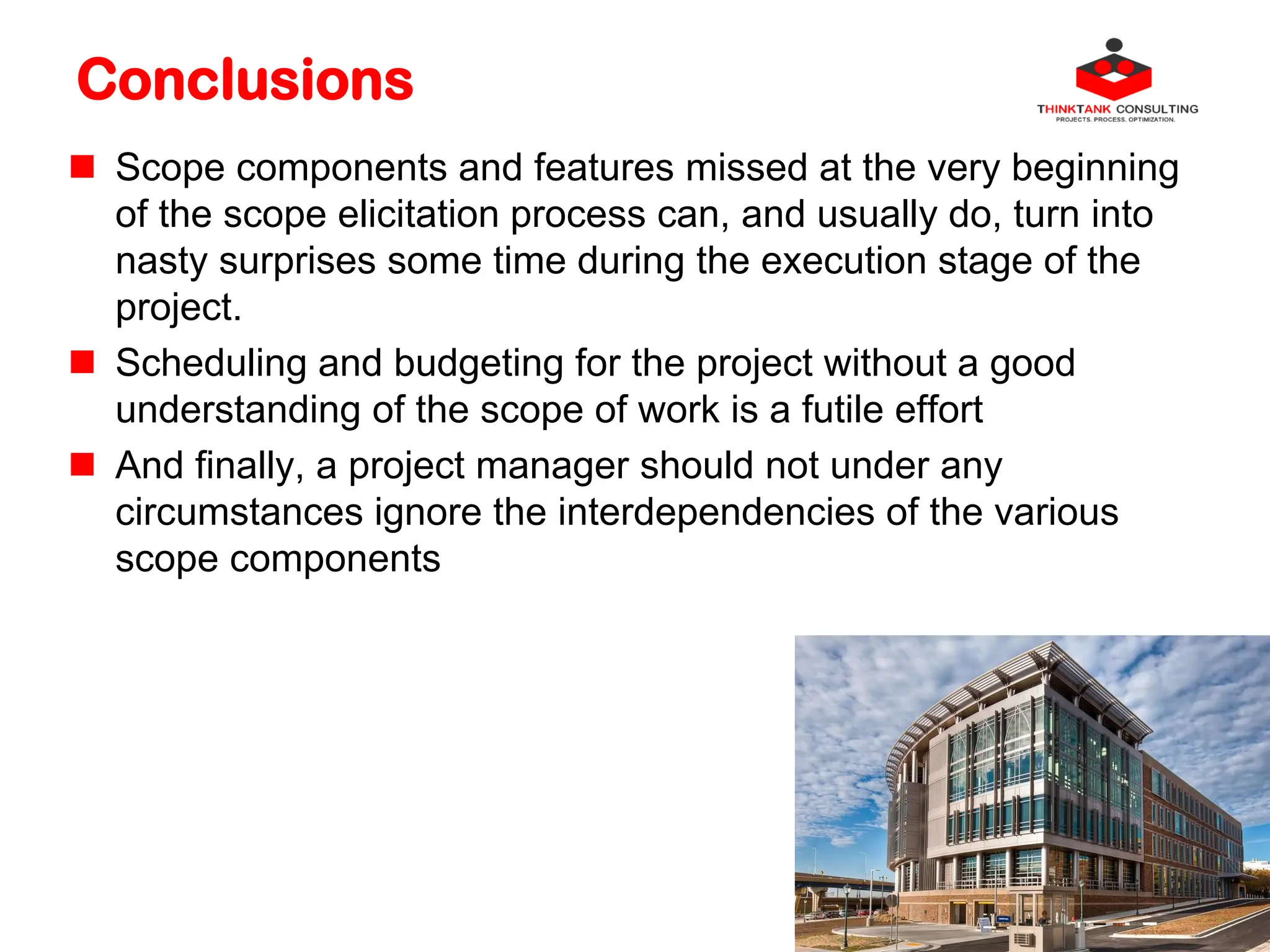 Conclusions
 Scope components and features missed at the very beginning
of the scope elicitation process can, and usually do, turn into
nasty surprises some time during the execution stage of the
project.
 Scheduling and budgeting for the project without a good
understanding of the scope of work is a futile effort
 And finally, a project manager should not under any
circumstances ignore the interdependencies of the various
scope components
 