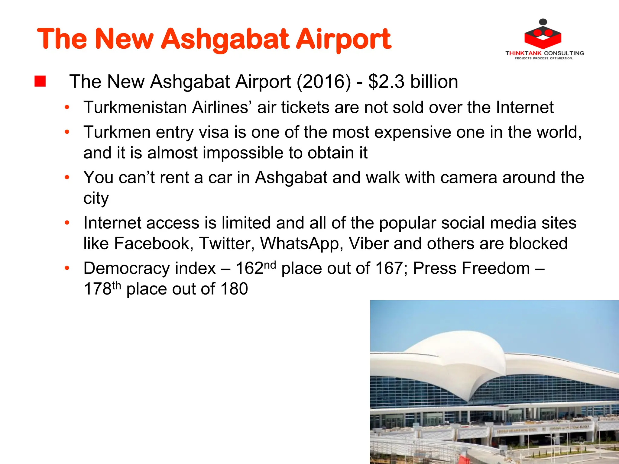 The New Ashgabat Airport
 The New Ashgabat Airport (2016) - $2.3 billion
• Turkmenistan Airlines’ air tickets are not sold over the Internet
• Turkmen entry visa is one of the most expensive one in the world,
and it is almost impossible to obtain it
• You can’t rent a car in Ashgabat and walk with camera around the
city
• Internet access is limited and all of the popular social media sites
like Facebook, Twitter, WhatsApp, Viber and others are blocked
• Democracy index – 162nd place out of 167; Press Freedom –
178th place out of 180
 