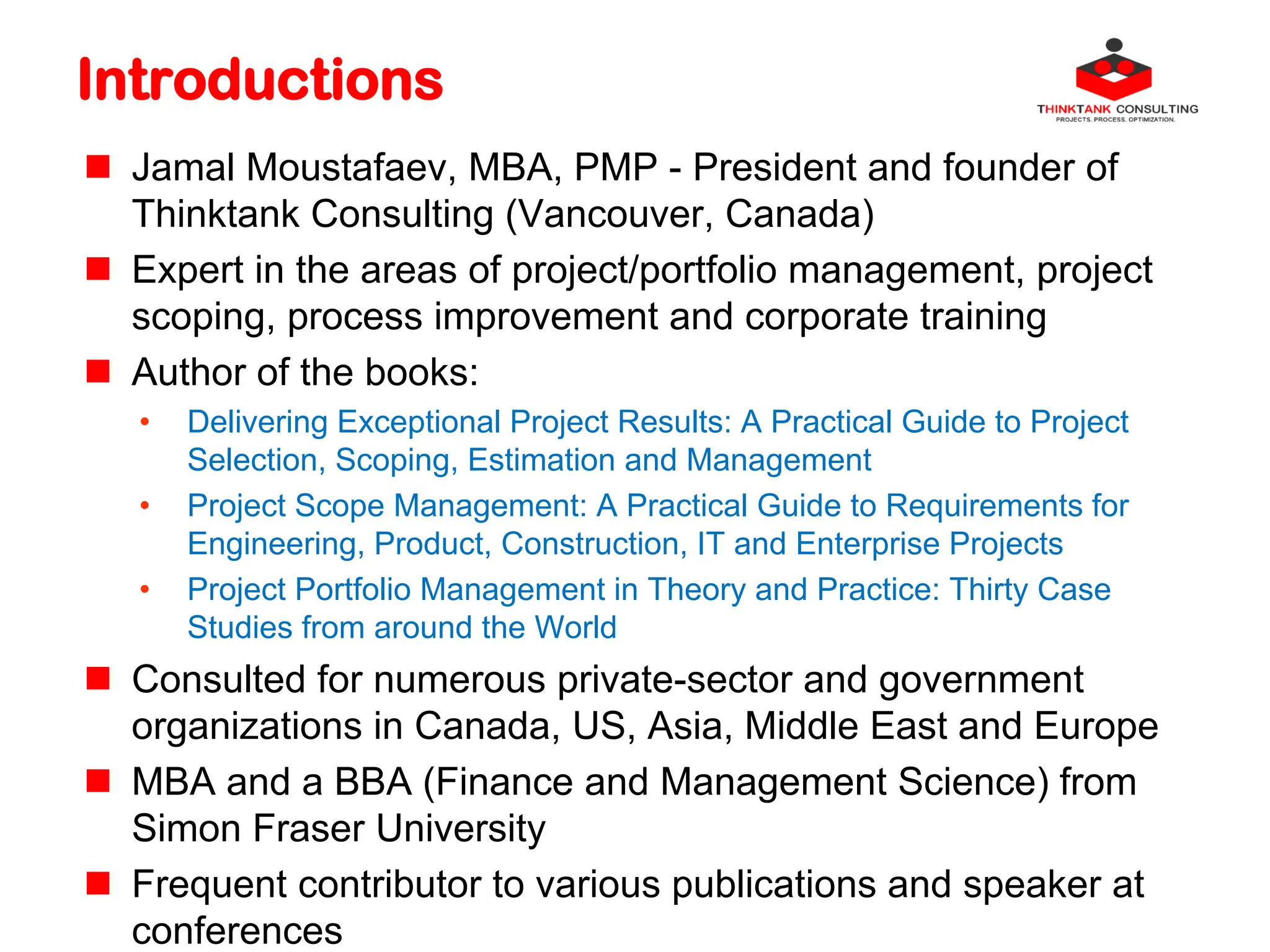Introductions
 Jamal Moustafaev, MBA, PMP - President and founder of
Thinktank Consulting (Vancouver, Canada)
 Expert in the areas of project/portfolio management, project
scoping, process improvement and corporate training
 Author of the books:
• Delivering Exceptional Project Results: A Practical Guide to Project
Selection, Scoping, Estimation and Management
• Project Scope Management: A Practical Guide to Requirements for
Engineering, Product, Construction, IT and Enterprise Projects
• Project Portfolio Management in Theory and Practice: Thirty Case
Studies from around the World
 Consulted for numerous private-sector and government
organizations in Canada, US, Asia, Middle East and Europe
 MBA and a BBA (Finance and Management Science) from
Simon Fraser University
 Frequent contributor to various publications and speaker at
conferences
 