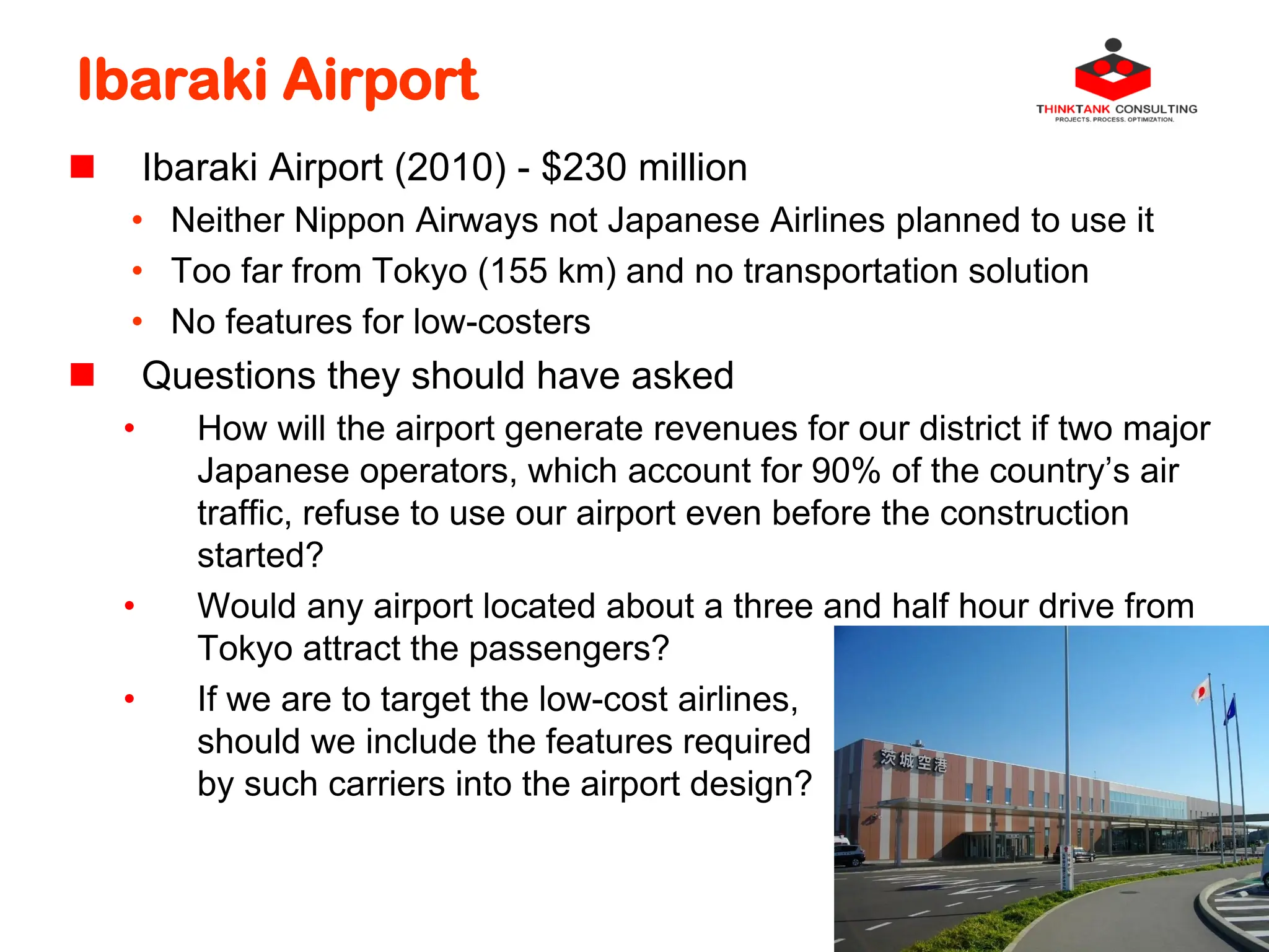 Ibaraki Airport
 Ibaraki Airport (2010) - $230 million
• Neither Nippon Airways not Japanese Airlines planned to use it
• Too far from Tokyo (155 km) and no transportation solution
• No features for low-costers
 Questions they should have asked
• How will the airport generate revenues for our district if two major
Japanese operators, which account for 90% of the country’s air
traffic, refuse to use our airport even before the construction
started?
• Would any airport located about a three and half hour drive from
Tokyo attract the passengers?
• If we are to target the low-cost airlines,
should we include the features required
by such carriers into the airport design?
 