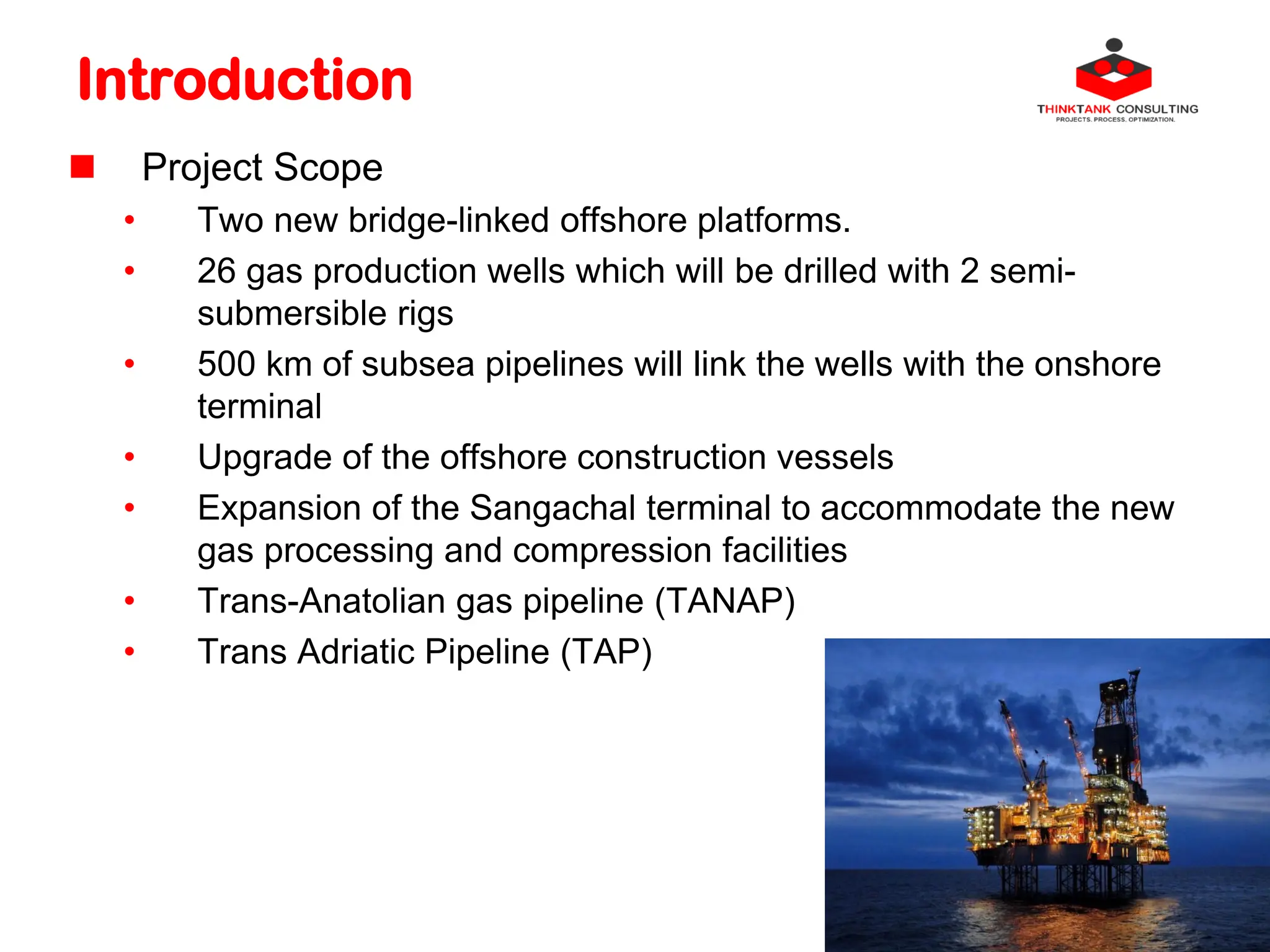 Introduction
 Project Scope
• Two new bridge-linked offshore platforms.
• 26 gas production wells which will be drilled with 2 semi-
submersible rigs
• 500 km of subsea pipelines will link the wells with the onshore
terminal
• Upgrade of the offshore construction vessels
• Expansion of the Sangachal terminal to accommodate the new
gas processing and compression facilities
• Trans-Anatolian gas pipeline (TANAP)
• Trans Adriatic Pipeline (TAP)
 