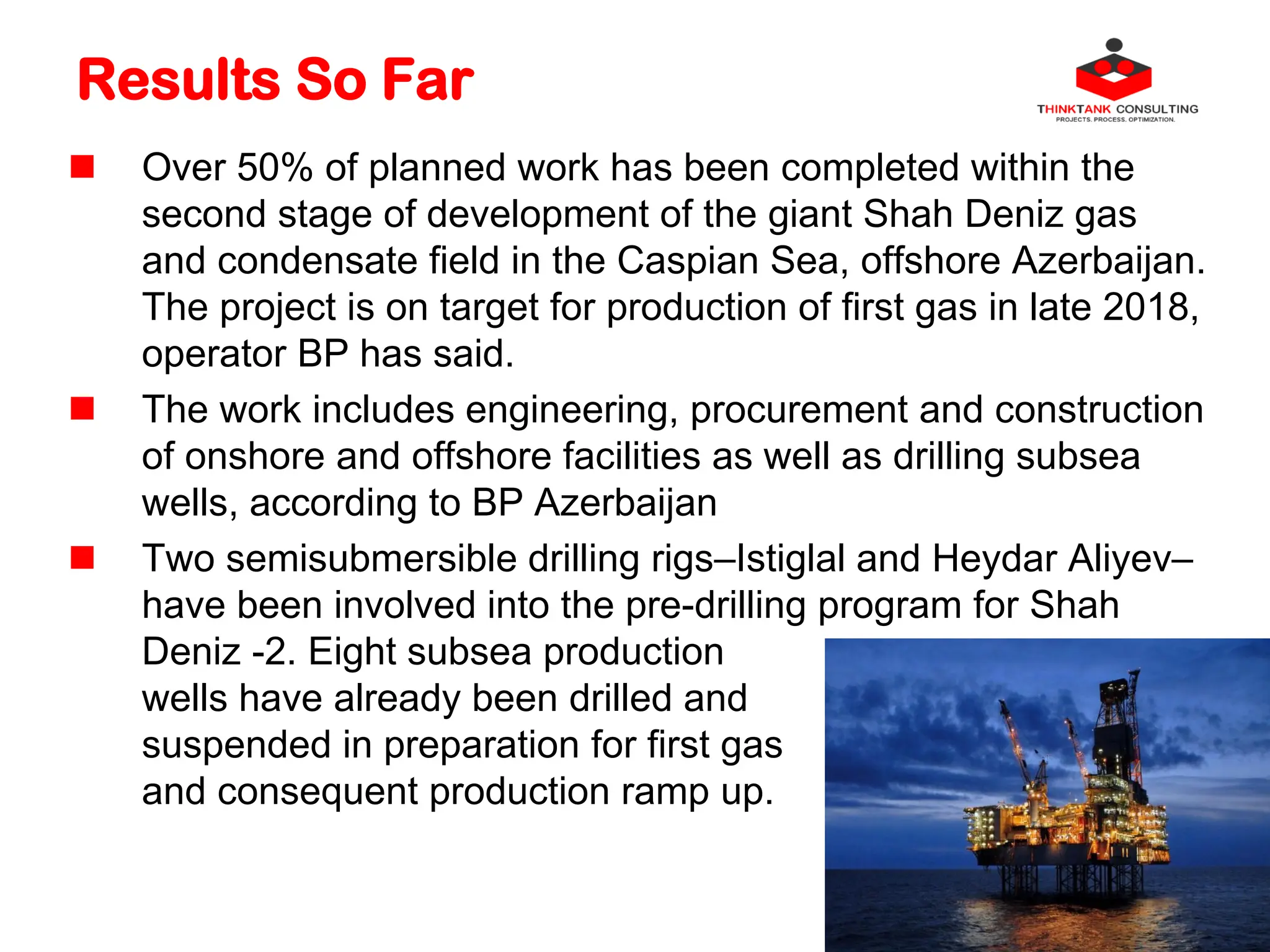 Results So Far
 Over 50% of planned work has been completed within the
second stage of development of the giant Shah Deniz gas
and condensate field in the Caspian Sea, offshore Azerbaijan.
The project is on target for production of first gas in late 2018,
operator BP has said.
 The work includes engineering, procurement and construction
of onshore and offshore facilities as well as drilling subsea
wells, according to BP Azerbaijan
 Two semisubmersible drilling rigs–Istiglal and Heydar Aliyev–
have been involved into the pre-drilling program for Shah
Deniz -2. Eight subsea production
wells have already been drilled and
suspended in preparation for first gas
and consequent production ramp up.
 