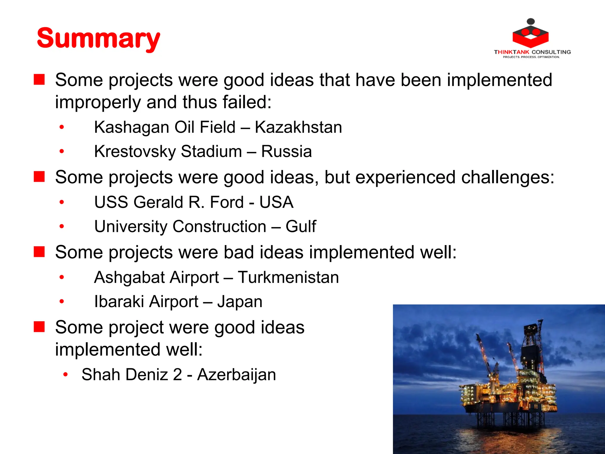 Summary
 Some projects were good ideas that have been implemented
improperly and thus failed:
• Kashagan Oil Field – Kazakhstan
• Krestovsky Stadium – Russia
 Some projects were good ideas, but experienced challenges:
• USS Gerald R. Ford - USA
• University Construction – Gulf
 Some projects were bad ideas implemented well:
• Ashgabat Airport – Turkmenistan
• Ibaraki Airport – Japan
 Some project were good ideas
implemented well:
• Shah Deniz 2 - Azerbaijan
 