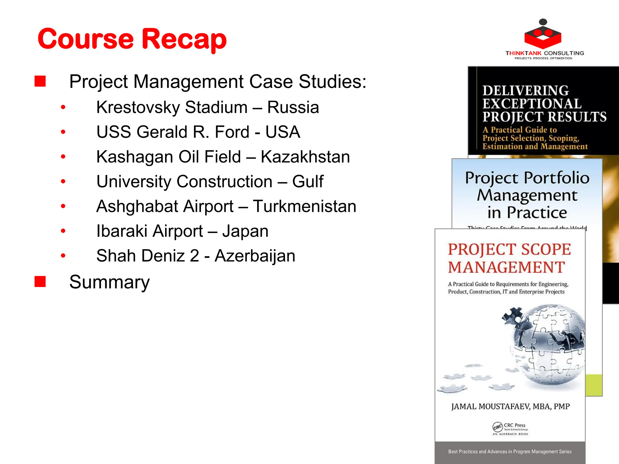 Course Recap
 Project Management Case Studies:
• Krestovsky Stadium – Russia
• USS Gerald R. Ford - USA
• Kashagan Oil Field – Kazakhstan
• University Construction – Gulf
• Ashghabat Airport – Turkmenistan
• Ibaraki Airport – Japan
• Shah Deniz 2 - Azerbaijan
 Summary
 