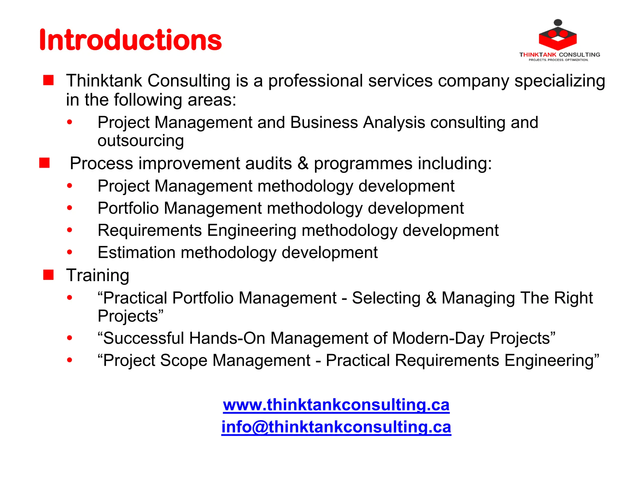 Introductions
 Thinktank Consulting is a professional services company specializing
in the following areas:
 Project Management and Business Analysis consulting and
outsourcing
 Process improvement audits & programmes including:
 Project Management methodology development
 Portfolio Management methodology development
 Requirements Engineering methodology development
 Estimation methodology development
 Training
 “Practical Portfolio Management - Selecting & Managing The Right
Projects”
 “Successful Hands-On Management of Modern-Day Projects”
 “Project Scope Management - Practical Requirements Engineering”
www.thinktankconsulting.ca
info@thinktankconsulting.ca
 