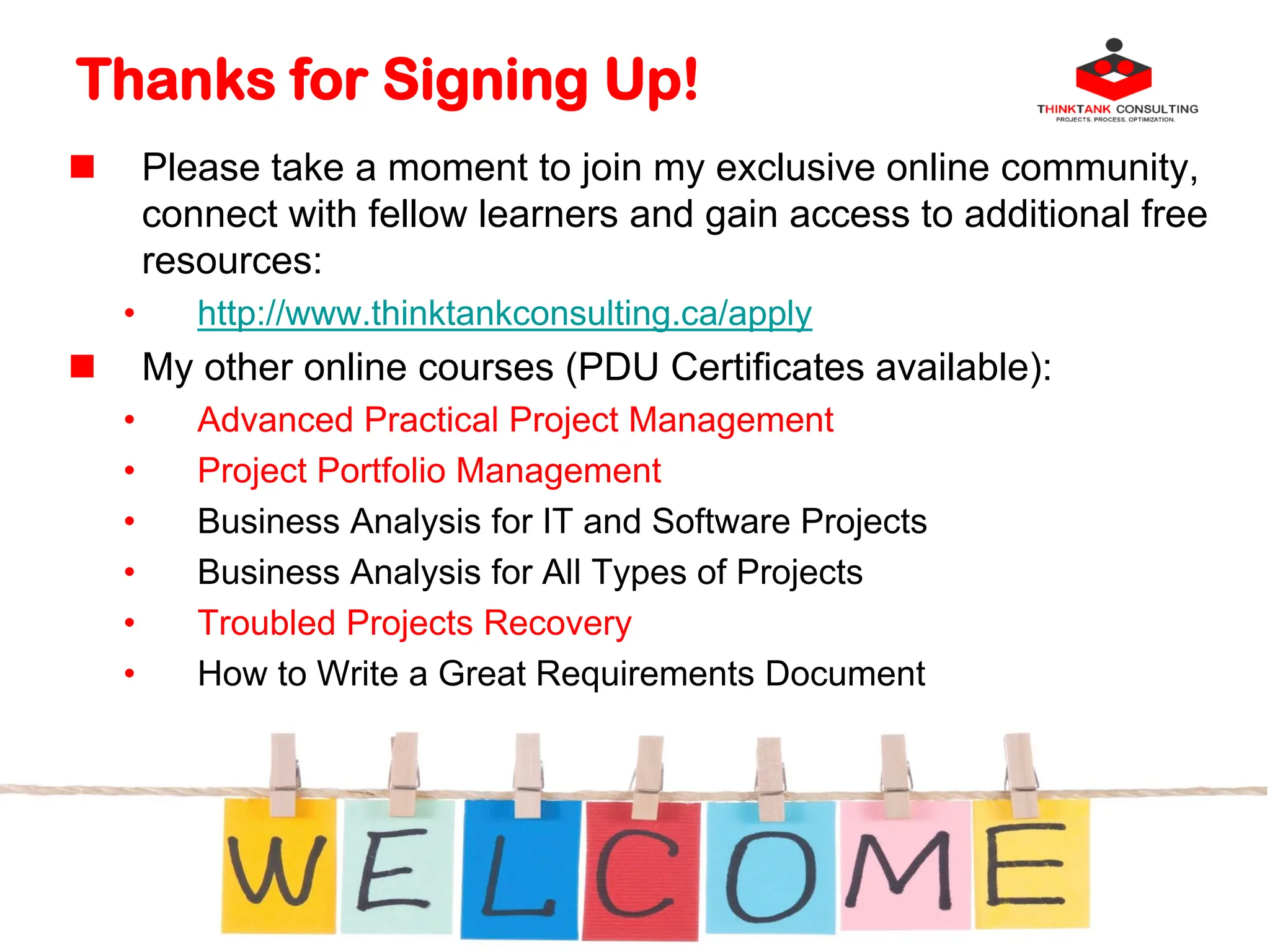 Thanks for Signing Up!
 Please take a moment to join my exclusive online community,
connect with fellow learners and gain access to additional free
resources:
• http://www.thinktankconsulting.ca/apply
 My other online courses (PDU Certificates available):
• Advanced Practical Project Management
• Project Portfolio Management
• Business Analysis for IT and Software Projects
• Business Analysis for All Types of Projects
• Troubled Projects Recovery
• How to Write a Great Requirements Document
 