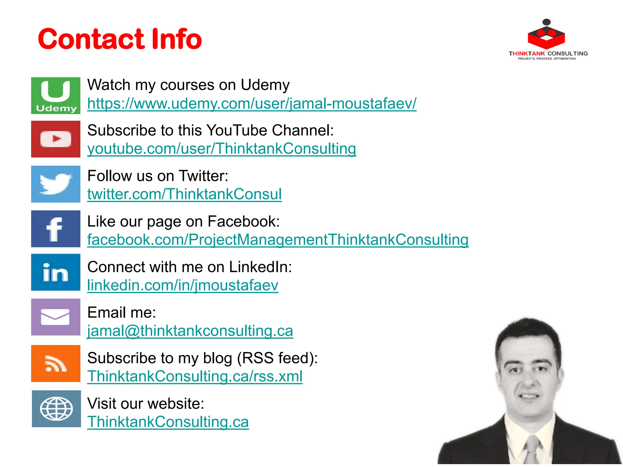 Contact Info
Watch my courses on Udemy
https://www.udemy.com/user/jamal-moustafaev/
Subscribe to this YouTube Channel:
youtube.com/user/ThinktankConsulting
Follow us on Twitter:
twitter.com/ThinktankConsul
Like our page on Facebook:
facebook.com/ProjectManagementThinktankConsulting
Connect with me on LinkedIn:
linkedin.com/in/jmoustafaev
Email me:
jamal@thinktankconsulting.ca
Subscribe to my blog (RSS feed):
ThinktankConsulting.ca/rss.xml
Visit our website:
ThinktankConsulting.ca
 