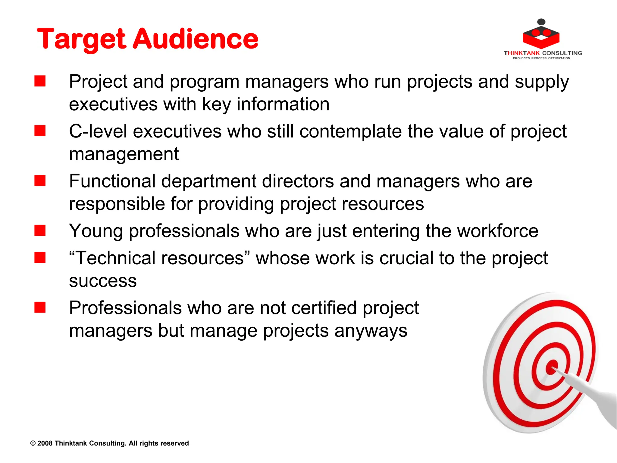 © 2008 Thinktank Consulting. All rights reserved
Target Audience
 Project and program managers who run projects and supply
executives with key information
 C-level executives who still contemplate the value of project
management
 Functional department directors and managers who are
responsible for providing project resources
 Young professionals who are just entering the workforce
 “Technical resources” whose work is crucial to the project
success
 Professionals who are not certified project
managers but manage projects anyways
 