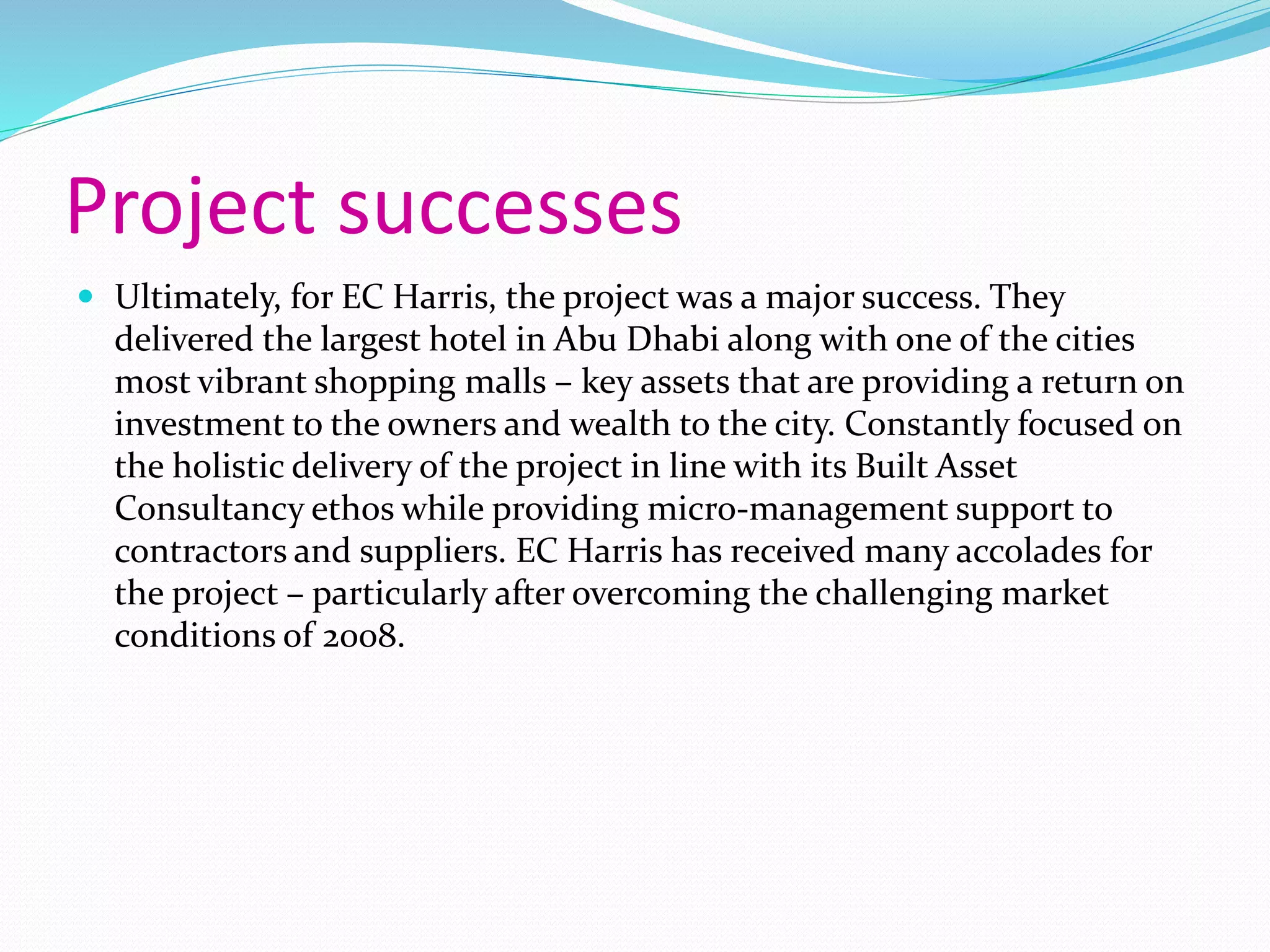 Project successes
 Ultimately, for EC Harris, the project was a major success. They
delivered the largest hotel in Abu Dhabi along with one of the cities
most vibrant shopping malls – key assets that are providing a return on
investment to the owners and wealth to the city. Constantly focused on
the holistic delivery of the project in line with its Built Asset
Consultancy ethos while providing micro-management support to
contractors and suppliers. EC Harris has received many accolades for
the project – particularly after overcoming the challenging market
conditions of 2008.
 