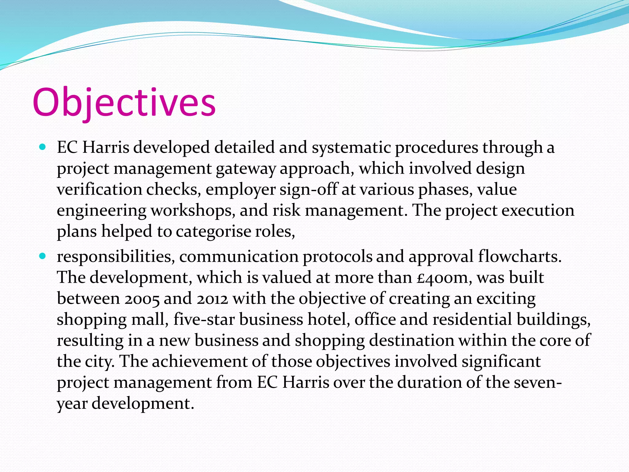 Objectives
 EC Harris developed detailed and systematic procedures through a
project management gateway approach, which involved design
verification checks, employer sign-off at various phases, value
engineering workshops, and risk management. The project execution
plans helped to categorise roles,
 responsibilities, communication protocols and approval flowcharts.
The development, which is valued at more than £400m, was built
between 2005 and 2012 with the objective of creating an exciting
shopping mall, five-star business hotel, office and residential buildings,
resulting in a new business and shopping destination within the core of
the city. The achievement of those objectives involved significant
project management from EC Harris over the duration of the seven-
year development.
 