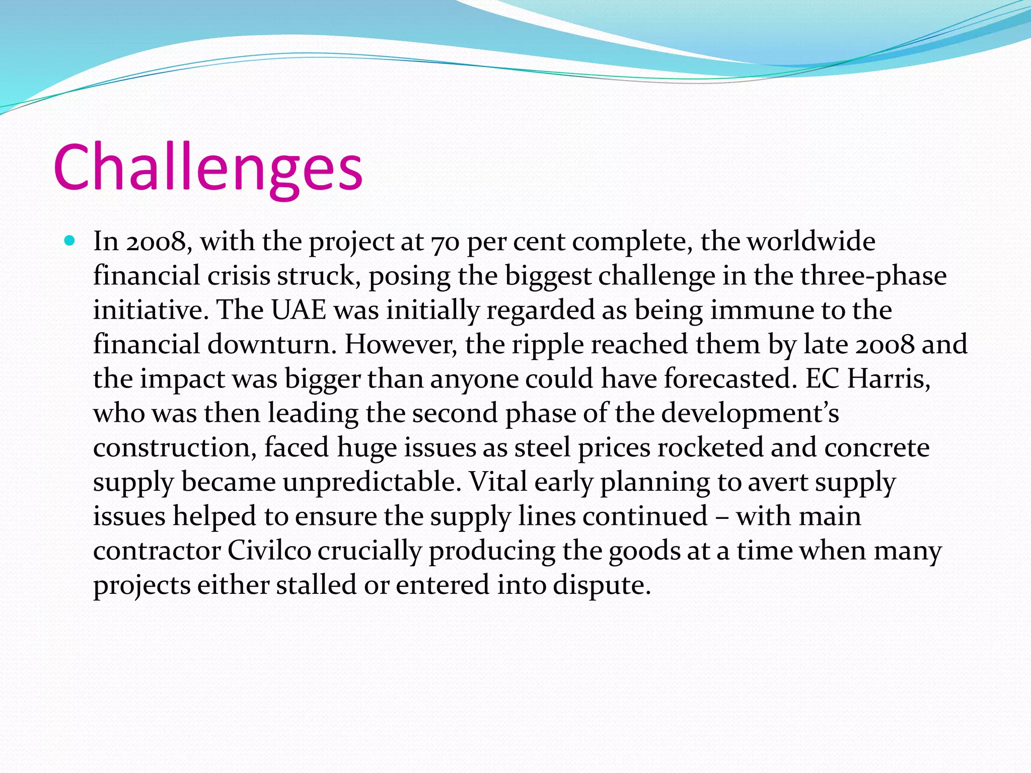 Challenges
 In 2008, with the project at 70 per cent complete, the worldwide
financial crisis struck, posing the biggest challenge in the three-phase
initiative. The UAE was initially regarded as being immune to the
financial downturn. However, the ripple reached them by late 2008 and
the impact was bigger than anyone could have forecasted. EC Harris,
who was then leading the second phase of the development’s
construction, faced huge issues as steel prices rocketed and concrete
supply became unpredictable. Vital early planning to avert supply
issues helped to ensure the supply lines continued – with main
contractor Civilco crucially producing the goods at a time when many
projects either stalled or entered into dispute.
 