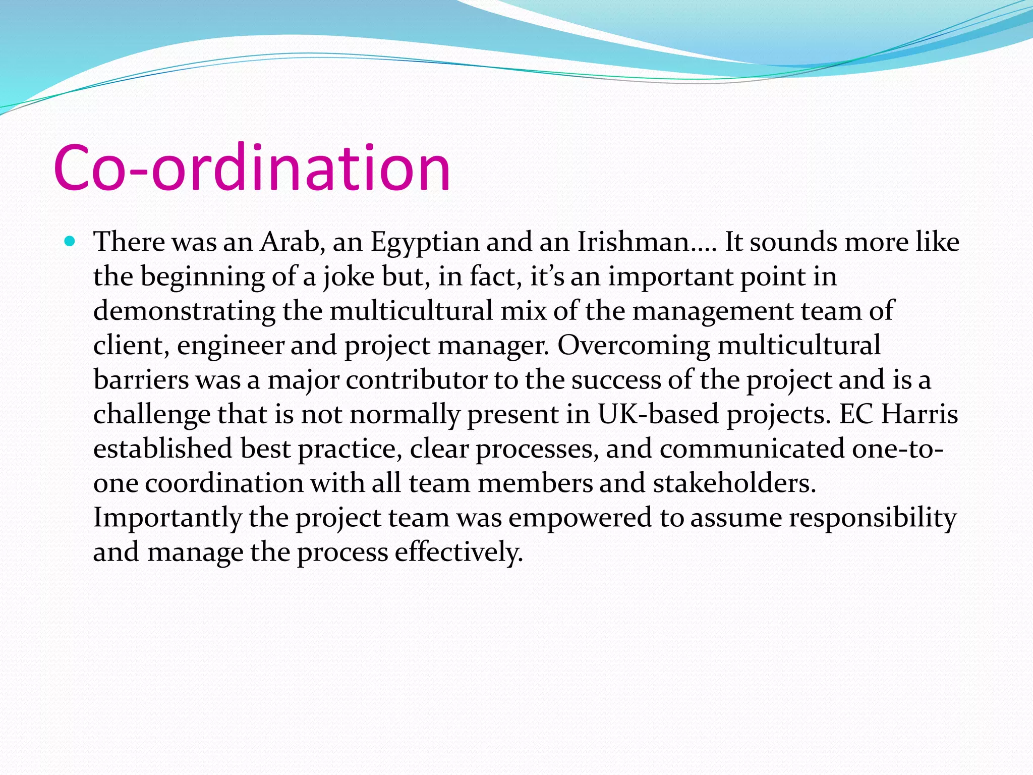 Co-ordination
 There was an Arab, an Egyptian and an Irishman…. It sounds more like
the beginning of a joke but, in fact, it’s an important point in
demonstrating the multicultural mix of the management team of
client, engineer and project manager. Overcoming multicultural
barriers was a major contributor to the success of the project and is a
challenge that is not normally present in UK-based projects. EC Harris
established best practice, clear processes, and communicated one-to-
one coordination with all team members and stakeholders.
Importantly the project team was empowered to assume responsibility
and manage the process effectively.
 