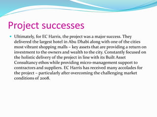 Project successes
 Ultimately, for EC Harris, the project was a major success. They
delivered the largest hotel in Abu Dhabi along with one of the cities
most vibrant shopping malls – key assets that are providing a return on
investment to the owners and wealth to the city. Constantly focused on
the holistic delivery of the project in line with its Built Asset
Consultancy ethos while providing micro-management support to
contractors and suppliers. EC Harris has received many accolades for
the project – particularly after overcoming the challenging market
conditions of 2008.
 