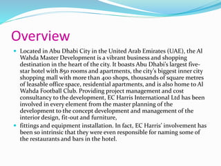Overview
 Located in Abu Dhabi City in the United Arab Emirates (UAE), the Al
Wahda Master Development is a vibrant business and shopping
destination in the heart of the city. It boasts Abu Dhabi’s largest five-
star hotel with 850 rooms and apartments, the city’s biggest inner city
shopping mall with more than 400 shops, thousands of square metres
of leasable office space, residential apartments, and is also home to Al
Wahda Football Club. Providing project management and cost
consultancy to the development, EC Harris International Ltd has been
involved in every element from the master planning of the
development to the concept development and management of the
interior design, fit-out and furniture,
 fittings and equipment installation. In fact, EC Harris’ involvement has
been so intrinsic that they were even responsible for naming some of
the restaurants and bars in the hotel.
 