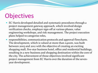 Objectives
 EC Harris developed detailed and systematic procedures through a
project management gateway approach, which involved design
verification checks, employer sign-off at various phases, value
engineering workshops, and risk management. The project execution
plans helped to categorise roles,
 responsibilities, communication protocols and approval flowcharts.
The development, which is valued at more than £400m, was built
between 2005 and 2012 with the objective of creating an exciting
shopping mall, five-star business hotel, office and residential buildings,
resulting in a new business and shopping destination within the core of
the city. The achievement of those objectives involved significant
project management from EC Harris over the duration of the seven-
year development.
 
