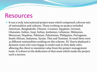 Resources
 It was a truly international project team which comprised a diverse mix
of nationalities and cultures. Those working on project included
American, Bangladeshi, Chinese, Croatian, Egyptian, German,
Ghanaian, Indian, Iraqi, Italian, Jordanian, Lebanese, Malaysian,
Moroccan, Nepalese, Pakistani, Palestinian, Philippino, Portuguese,
South African, Sudanese, Syrian, Thai and Tunisian. In total there were
31 different nationalities working on this scheme. EC Harris deployed a
dynamic team who were happy to multi-task in their daily roles,
allowing the client to maximise value from the project management
team. It is down to the dedication of that team which made the project
such a success.
 