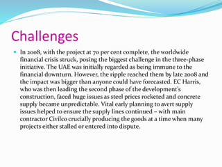 Challenges
 In 2008, with the project at 70 per cent complete, the worldwide
financial crisis struck, posing the biggest challenge in the three-phase
initiative. The UAE was initially regarded as being immune to the
financial downturn. However, the ripple reached them by late 2008 and
the impact was bigger than anyone could have forecasted. EC Harris,
who was then leading the second phase of the development’s
construction, faced huge issues as steel prices rocketed and concrete
supply became unpredictable. Vital early planning to avert supply
issues helped to ensure the supply lines continued – with main
contractor Civilco crucially producing the goods at a time when many
projects either stalled or entered into dispute.
 