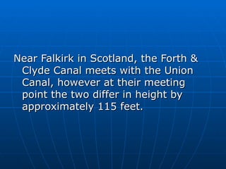 Near Falkirk in Scotland, the Forth &
 Clyde Canal meets with the Union
 Canal, however at their meeting
 point the two differ in height by
 approximately 115 feet.
 