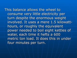 This balance allows the wheel to
 consume very little electricity per
 turn despite the enormous weight
 involved. It uses a mere 1.5 kilowatt-
 hours, or roughly the equivalent
 power needed to boil eight kettles of
 water, each time it hefts a 600
 metric ton load. It does this in under
 four minutes per turn.
 