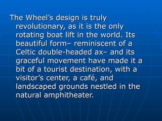 The Wheel’s design is truly
 revolutionary, as it is the only
 rotating boat lift in the world. Its
 beautiful form– reminiscent of a
 Celtic double-headed ax– and its
 graceful movement have made it a
 bit of a tourist destination, with a
 visitor’s center, a café, and
 landscaped grounds nestled in the
 natural amphitheater.
 