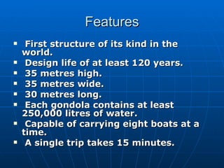 Features
    First structure of its kind in the
    world.
    Design life of at least 120 years.
    35 metres high.
    35 metres wide.
    30 metres long.
    Each gondola contains at least
    250,000 litres of water.
    Capable of carrying eight boats at a
    time.
    A single trip takes 15 minutes.
 