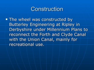 Construction
   The wheel was constructed by
    Butterley Engineering at Ripley in
    Derbyshire under Millennium Plans to
    reconnect the Forth and Clyde Canal
    with the Union Canal, mainly for
    recreational use.
 