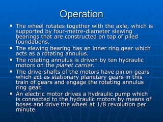 Operation
   The wheel rotates together with the axle, which is
    supported by four-metre-diameter slewing
    bearings that are constructed on top of piled
    foundations.
   The slewing bearing has an inner ring gear which
    acts as a rotating annulus.
   The rotating annulus is driven by ten hydraulic
    motors on the planet carrier.
   The drive-shafts of the motors have pinion gears
    which act as stationary planetary gears in this
    train of gears and engage the rotating annulus
    ring gear.
   An electric motor drives a hydraulic pump which
    is connected to the hydraulic motors by means of
    hoses and drive the wheel at 1/8 revolution per
    minute.
 