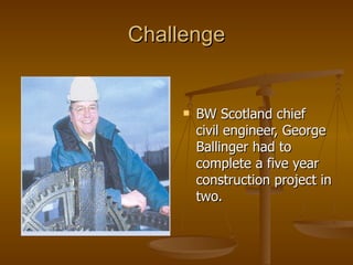 Challenge


        BW Scotland chief
         civil engineer, George
         Ballinger had to
         complete a five year
         construction project in
         two.
 