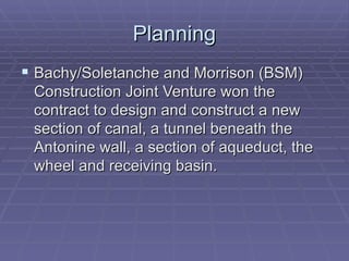 Planning
 Bachy/Soletanche and Morrison (BSM)
 Construction Joint Venture won the
 contract to design and construct a new
 section of canal, a tunnel beneath the
 Antonine wall, a section of aqueduct, the
 wheel and receiving basin.
 