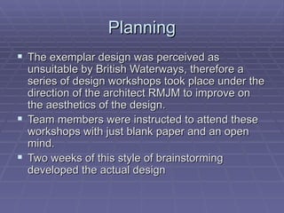 Planning
 The exemplar design was perceived as
  unsuitable by British Waterways, therefore a
  series of design workshops took place under the
  direction of the architect RMJM to improve on
  the aesthetics of the design.
 Team members were instructed to attend these
  workshops with just blank paper and an open
  mind.
 Two weeks of this style of brainstorming
  developed the actual design
 