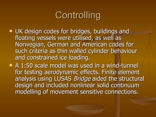 Controlling
   UK design codes for bridges, buildings and
    floating vessels were utilised, as well as
    Norwegian, German and American codes for
    such criteria as thin walled cylinder behaviour
    and constrained ice loading.
   A 1:50 scale model was used in a wind-tunnel
    for testing aerodynamic effects. Finite element
    analysis using LUSAS Bridge aided the structural
    design and included nonlinear solid continuum
    modelling of movement sensitive connections.
 