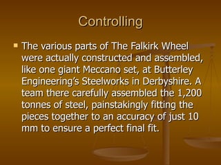 Controlling
   The various parts of The Falkirk Wheel
    were actually constructed and assembled,
    like one giant Meccano set, at Butterley
    Engineering’s Steelworks in Derbyshire. A
    team there carefully assembled the 1,200
    tonnes of steel, painstakingly fitting the
    pieces together to an accuracy of just 10
    mm to ensure a perfect final fit.
 