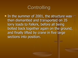 Controlling
   In the summer of 2001, the structure was
    then dismantled and transported on 35
    lorry loads to Falkirk, before all being
    bolted back together again on the ground,
    and finally lifted by crane in five large
    sections into position.
 